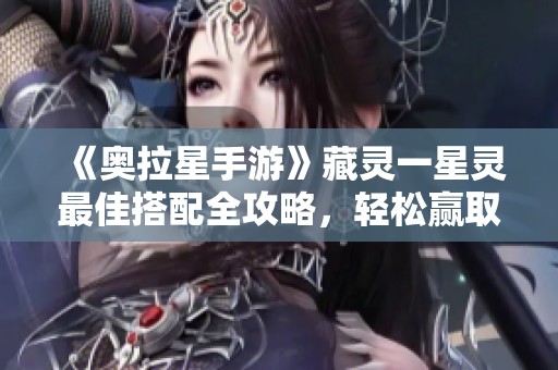 《奥拉星手游》藏灵一星灵最佳搭配全攻略，轻松赢取胜利！