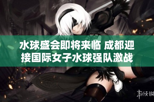 水球盛会即将来临 成都迎接国际女子水球强队激战