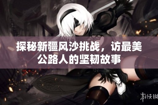 探秘新疆风沙挑战，访最美公路人的坚韧故事