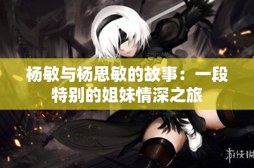 杨敏与杨思敏的故事：一段特别的姐妹情深之旅
