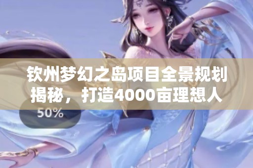 钦州梦幻之岛项目全景规划揭秘，打造4000亩理想人居环境