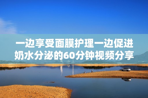 一边享受面膜护理一边促进奶水分泌的60分钟视频分享