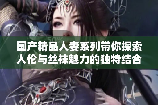 国产精品人妻系列带你探索人伦与丝袜魅力的独特结合