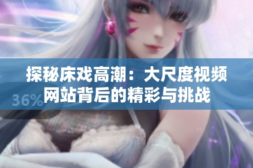 探秘床戏高潮：大尺度视频网站背后的精彩与挑战