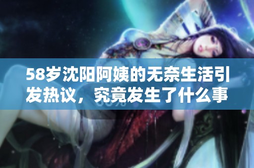 58岁沈阳阿姨的无奈生活引发热议，究竟发生了什么事情？
