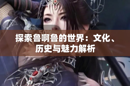 探索鲁啊鲁的世界：文化、历史与魅力解析
