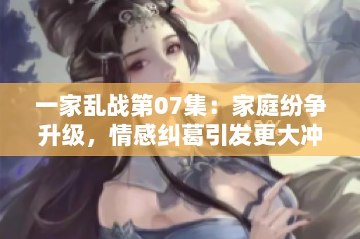 一家乱战第07集：家庭纷争升级，情感纠葛引发更大冲突