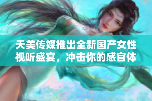 天美传媒推出全新国产女性视听盛宴，冲击你的感官体验