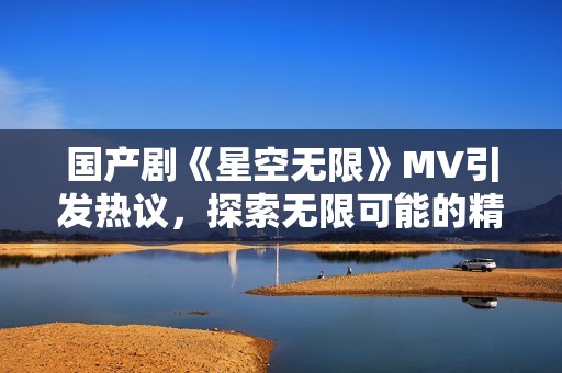 国产剧《星空无限》MV引发热议，探索无限可能的精彩旅程