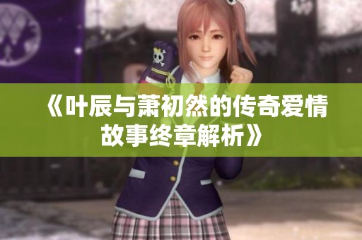 《叶辰与萧初然的传奇爱情故事终章解析》
