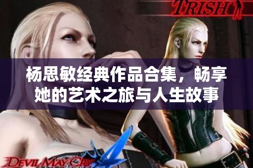 杨思敏经典作品合集，畅享她的艺术之旅与人生故事