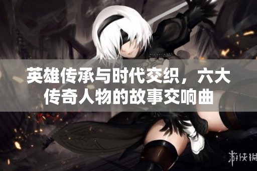英雄传承与时代交织，六大传奇人物的故事交响曲