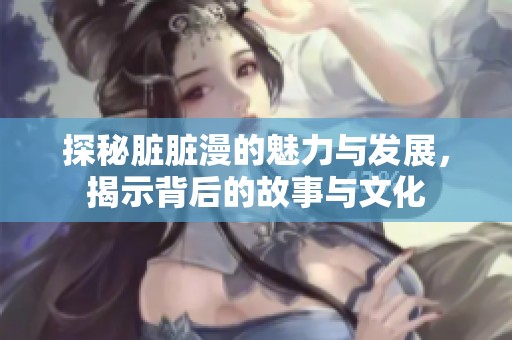 探秘脏脏漫的魅力与发展，揭示背后的故事与文化