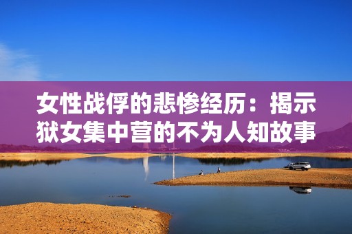 女性战俘的悲惨经历：揭示狱女集中营的不为人知故事