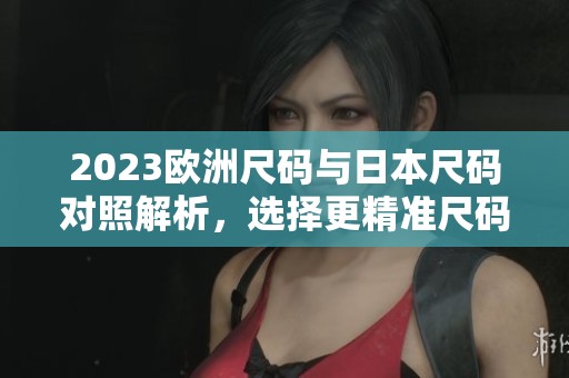 2023欧洲尺码与日本尺码对照解析，选择更精准尺码指南