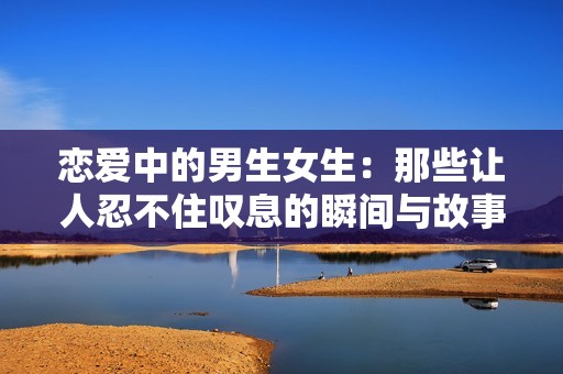 恋爱中的男生女生：那些让人忍不住叹息的瞬间与故事