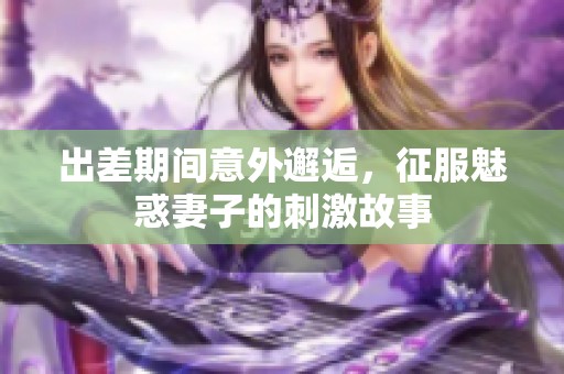 出差期间意外邂逅，征服魅惑妻子的刺激故事