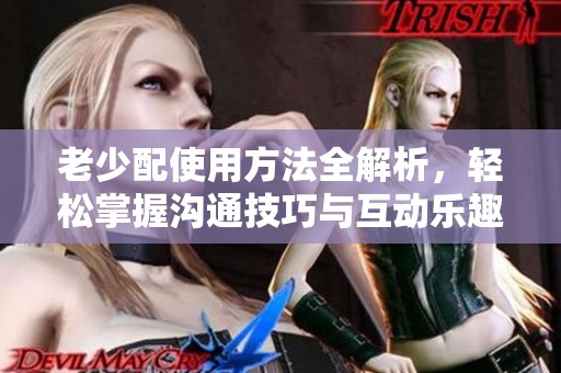 老少配使用方法全解析，轻松掌握沟通技巧与互动乐趣