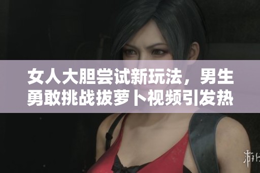 女人大胆尝试新玩法，男生勇敢挑战拔萝卜视频引发热议