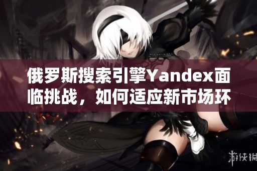 俄罗斯搜索引擎Yandex面临挑战，如何适应新市场环境