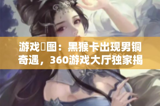 游戏囧图：黑猴卡出现男铜奇遇，360游戏大厅独家揭秘