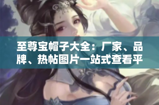 至尊宝帽子大全：厂家、品牌、热帖图片一站式查看平台