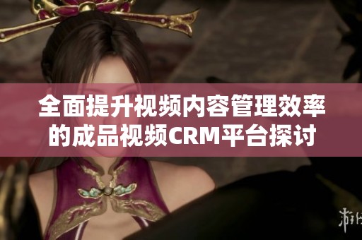 全面提升视频内容管理效率的成品视频CRM平台探讨