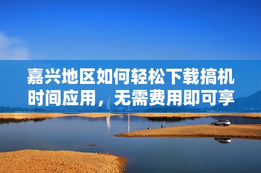 嘉兴地区如何轻松下载搞机时间应用，无需费用即可享受服务