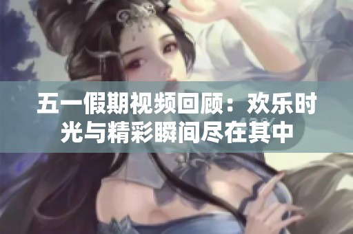 五一假期视频回顾：欢乐时光与精彩瞬间尽在其中