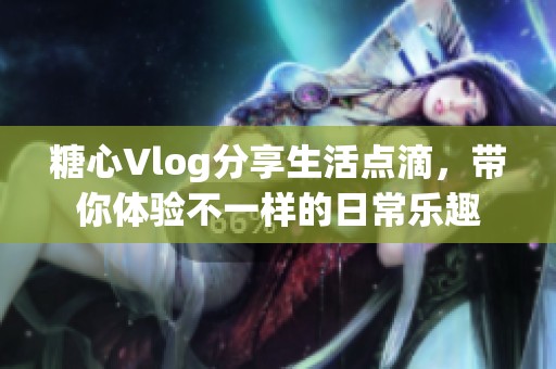 糖心Vlog分享生活点滴，带你体验不一样的日常乐趣