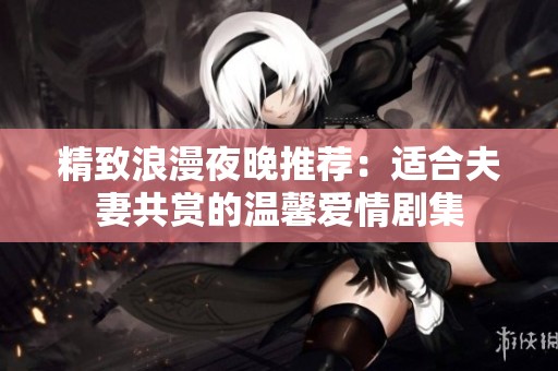 精致浪漫夜晚推荐：适合夫妻共赏的温馨爱情剧集
