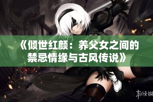 《倾世红颜：养父女之间的禁忌情缘与古风传说》