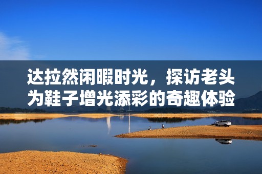 达拉然闲暇时光，探访老头为鞋子增光添彩的奇趣体验