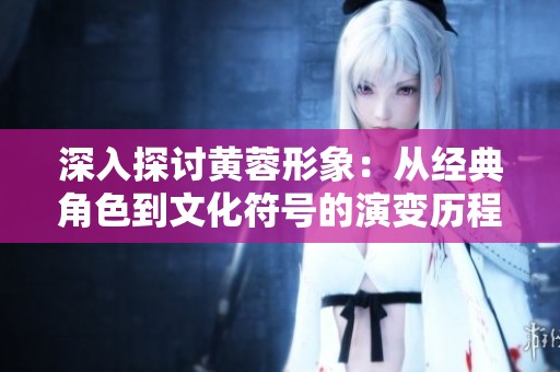 深入探讨黄蓉形象：从经典角色到文化符号的演变历程
