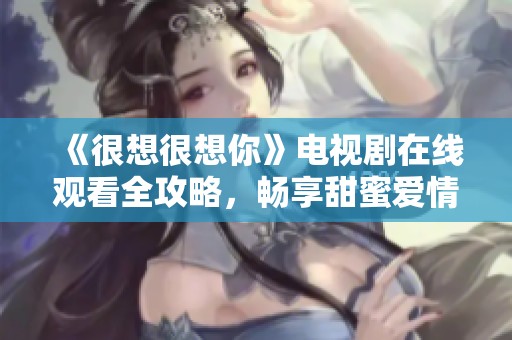 《很想很想你》电视剧在线观看全攻略，畅享甜蜜爱情故事