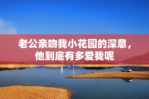 老公亲吻我小花园的深意，他到底有多爱我呢