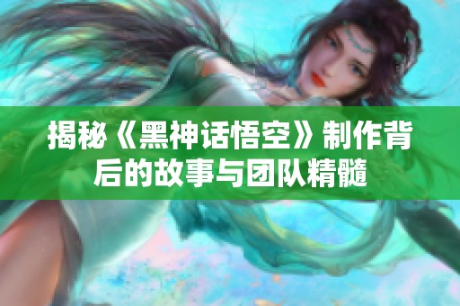 揭秘《黑神话悟空》制作背后的故事与团队精髓