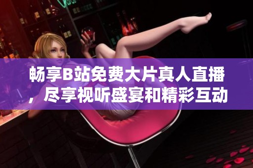 畅享B站免费大片真人直播，尽享视听盛宴和精彩互动