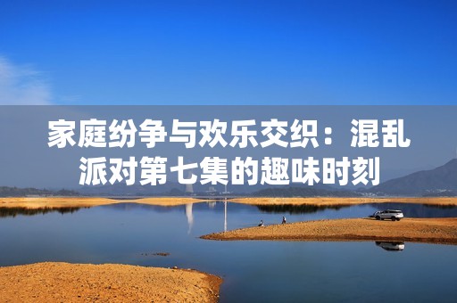 家庭纷争与欢乐交织：混乱派对第七集的趣味时刻
