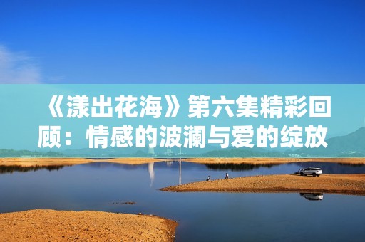 《漾出花海》第六集精彩回顾：情感的波澜与爱的绽放