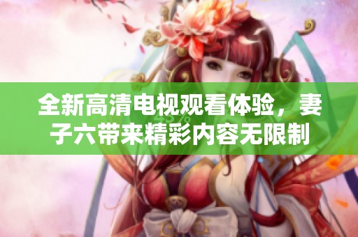 全新高清电视观看体验，妻子六带来精彩内容无限制