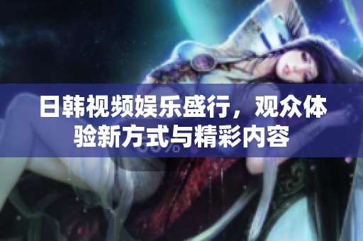 日韩视频娱乐盛行，观众体验新方式与精彩内容