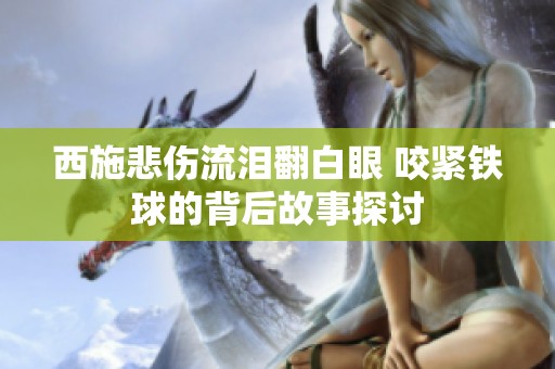 西施悲伤流泪翻白眼 咬紧铁球的背后故事探讨