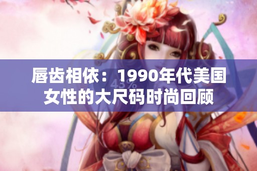 唇齿相依：1990年代美国女性的大尺码时尚回顾