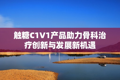 触糖C1V1产品助力骨科治疗创新与发展新机遇