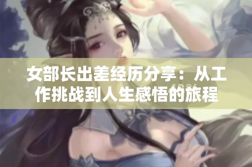 女部长出差经历分享：从工作挑战到人生感悟的旅程