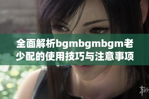 全面解析bgmbgmbgm老少配的使用技巧与注意事项
