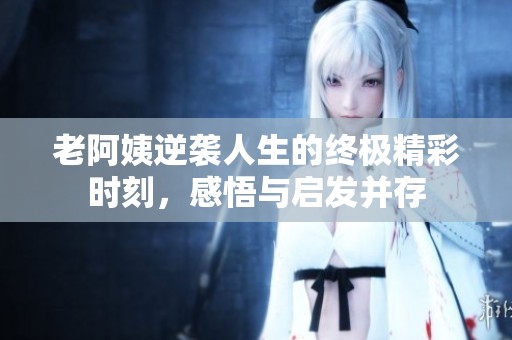 老阿姨逆袭人生的终极精彩时刻，感悟与启发并存