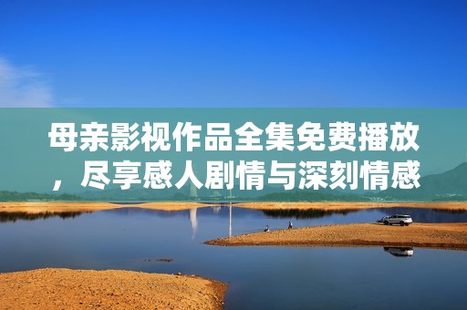 母亲影视作品全集免费播放，尽享感人剧情与深刻情感