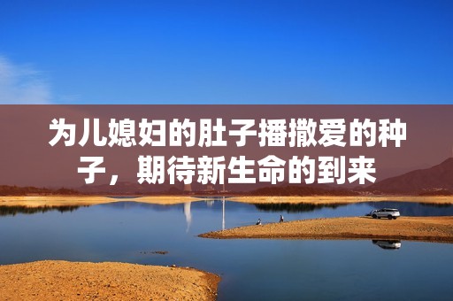为儿媳妇的肚子播撒爱的种子，期待新生命的到来